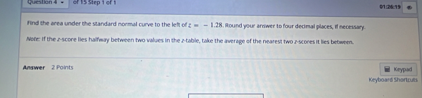 01:26:19 
Find the area under the standard normal curve to the left of z=-1.28. Round your answer to four decimal places, if necessary. 
Note: If the z-score lies halfway between two values in the z -table, take the average of the nearest two z-scores it lies between. 
Answer 2 Points Keypad 
Keyboard Shortcuts