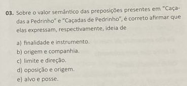 Sobre o valor semântico das preposições presentes em "Caça-
das a Pedrinho'' e 'Caçadas de Pedrinho', é correto afirmar que
elas expressam, respectivamente, ideia de
a) finalidade e instrumento.
b) origem e companhia.
c) limite e direção.
d) oposição e origem.
e) alvo e posse.