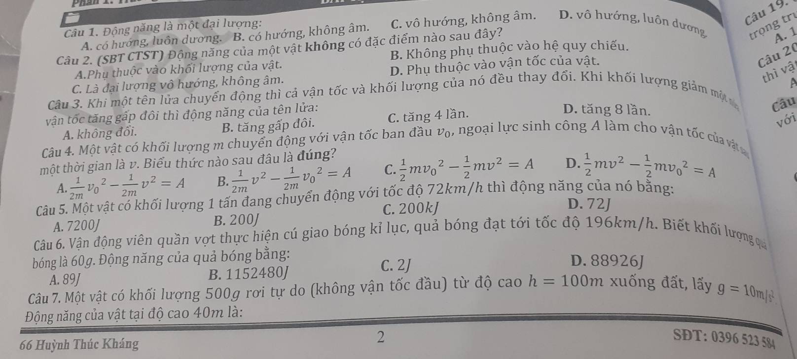 Động năng là một đại lượng:
A. có hướng, luôn dương. B. có hướng, không âm. C. vô hướng, không âm. D. vô hướng, luôn dương trọng trư
Câu 2. (SBT CTST) Động năng của một vật không có đặc điểm nào sau đây?
A. 1
B. Không phụ thuộc vào hệ quy chiếu.
A.Phụ thuộc vào khối lượng của vật.
C. Là đại lượng vô hướng, không âm. D. Phụ thuộc vào vận tốc của vật.
Câu 20
thì vật
Câu 3. Khi một tên lửa chuyển động thì cả vận tốc và khối lượng của nó đều thay đối. Khi khối lượng giảm một
vận tốc tăng gấp đôi thì động năng của tên lửa:
Câu
A. không đổi. B. tăng gấp đôi. C. tăng 4 lần.
D. tăng 8 lần.
với
Câu 4. Một vật có khối lượng m chuyển động với vận tốc ban đầu v₀, ngoại lực sinh công A làm cho vận tốc của vật
một thời gian là v. Biểu thức nào sau đâu là đúng?
A.  1/2m v_0^(2-frac 1)2mv^2=A B.  1/2m v^2- 1/2m v_0^(2=A C. frac 1)2mv_0^(2-frac 1)2mv^2=A D.  1/2 mv^2- 1/2 mv_0^(2=A
Câu 5. Một vật có khối lượng 1 tấn đang chuyển động với tốc độ 72km/h thì động năng của nó bằng:
A. 7200J B. 200J C. 200kJ
D. 72J
Câu 6. Vận động viên quần vợt thực hiện cú giao bóng kỉ lục, quả bóng đạt tới tốc độ 196km/h. Biết khối lượng quả
bóng là 60g. Động năng của quả bóng bằng:
D. 88926J
A. 89J B. 1152480J
C. 2J
Câu 7. Một vật có khối lượng 500g rơi tự do (không vận tốc đầu) từ độ cao h=100m xuống đất, lấy g=10m/s^2).
Động năng của vật tại độ cao 40m là:
66 Huỳnh Thúc Kháng
2
SĐT: 0396 523 584