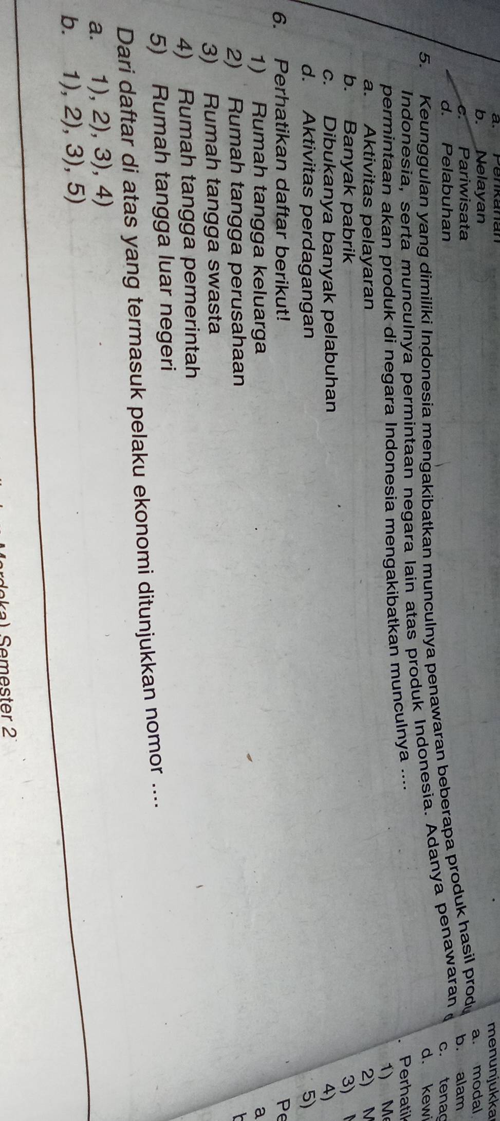 b. Nelayan menunjukka
c. Pariwisata b. alam
5. Keunggulan yang dimiliki Indonesia mengakibatkan munculnya penawaran beberapa produk hasil prod a. modal
d. Pelabuhan c. tena
d. kewi
Indonesia, serta munculnya permintaan negara lain atas produk Indonesia. Adanya penawaran
permintaan akan produk di negara Indonesia mengakibatkan munculnya ....
Perhatil
1) M
a. Aktivitas pelayaran 2) M
b. Banyak pabrik 3)
c. Dibukanya banyak pelabuhan
d. Aktivitas perdagangan 5)
6. Perhatikan daftar berikut! Pe
1) Rumah tangga keluarga a
2) Rumah tangga perusahaan
3) Rumah tangga swasta
4) Rumah tangga pemerintah
5) Rumah tangga luar negeri
Dari daftar di atas yang termasuk pelaku ekonomi ditunjukkan nomor ....
a. 1),2),3),4)
b. 1),2),3),5) 
Semester 2