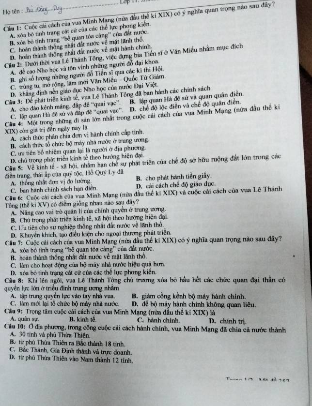 Lop 11 
Họ tên :
Câu 1: Cuộc cải cách của vua Minh Mạng (nửa đầu thể kỉ XIX) có ý nghĩa quan trọng nào sau đây?
A. xóa bỏ tinh trạng cát cứ của các thể lực phong kiến.
B. xóa bỏ tình trang “bế quan tỏa cảng” của đất nước.
C. hoàn thành thống nhất đất nước về mặt lãnh thổ.
D. hoàn thành thống nhất đất nước về mặt hành chính.
Câu 2: Dưới thời vua Lê Thánh Tông, việc dựng bia Tiền sĩ ở Văn Miều nhăm mục đích
A. đề cao Nho học và tôn vinh những người đỗ đại khoa.
B. ghi số lượng những người đỗ Tiến sĩ qua các kì thi Hội.
C. trùng tu, mở rộng, làm mới Văn Miều - Quốc Tử Giám.
D. khẳng định nên giáo dục Nho học của nước Đại Việt.
Câu 3: Để phát triển kinh tế, vua Lê Thánh Tông đã ban hành các chính sách
A. cho đảo kênh máng, đắp đê “quai vạc”. B. lập quan Hà đê sứ và quan quân điền.
C. lập quan Hà đê sứ và đấp đê “quai vạc”. D. chế độ lộc điền và chế độ quân điền.
Câu 4: Một trong những di sản lớn nhất trong cuộc cải cách của vua Minh Mạng (nửa đầu thế ki
XIX) còn giá trị đến ngày nay là
A. cách thức phân chia đơn vị hành chính cấp tinh.
B. cách thức tổ chức bộ máy nhà nước ở trung ương
C.ưu tiên bổ nhiệm quan lại là người ở địa phương.
D. chú trọng phát triển kinh tế theo hướng hiện đại.
Câu 5: Về kinh tế - xã hội, nhằm hạn chế sự phát triển của chế độ sở hữu ruộng đất lớn trong các
diễn trang, thái ấp của quý tộc, Hồ Quý Ly đã
A. thống nhất đơn vị đo lường B. cho phát hành tiền giấy.
C, ban hành chính sách hạn điễn. D. cải cách chế độ giáo dục.
Câu 6: Cuộc cải cách của vua Minh Mạng (nửa đầu thể kỉ XIX) và cuộc cải cách của vua Lê Thánh
Tông (thế ki XV) có điểm giống nhau nào sau đây?
A. Nâng cao vai trò quản lí của chính quyền ở trung ương.
B. Chú trọng phát triển kinh tế, xã hội theo hướng hiện đại.
C. Ưu tiên cho sự nghiệp thống nhất đất nước về lãnh thổ.
D. Khuyển khích, tạo điều kiện cho ngoại thương phát triển.
Cầu 7: Cuộc cái cách của vua Minh Mạng (nửa đầu thế kỉ XIX) có ý nghĩa quan trọng nào sau đây?
A. xỏa bỏ tình trạng “bế quan tỏa cảng” của đất nước.
B. hoàn thành thống nhất đất nước về mặt lãnh thổ.
C. làm cho hoạt động của bộ máy nhà nước hiệu quả hơn.
D. xóa bỏ tinh trạng cát cử của các thế lực phong kiển.
Câu 8: Khi lên ngôi, vua Lê Thánh Tông chủ trương xóa bỏ hầu hết các chức quan đại thần có
quyền lực lớn ở triều đình trung ương nhằm
A. tập trung quyền lực vào tay nhà vua. B. giảm cồng kềnh bộ máy hành chính.
C. làm mới lại tổ chức bộ máy nhà nước. D. để bộ máy hành chính không quan liêu.
Câu 9: Trọng tâm cuộc cải cách của vua Minh Mạng (nửa đầu thể ki XIX) là
A. quân sự. B. kinh tế. C. hành chính D. chính trj.
Câu 10: Ở địa phương, trong công cuộc cải cách hành chính, vua Minh Mạng đã chia cả nước thành
A. 30 tinh và phủ Thừa Thiên.
Ba từ phủ Thừa Thiên ra Bắc thành 18 tinh.
C. Bắc Thành, Gia Định thành và trực doanh.
D. từ phủ Thừa Thiên vào Nam thành 12 tỉnh.
Tronn 1 7  Mn đà 267