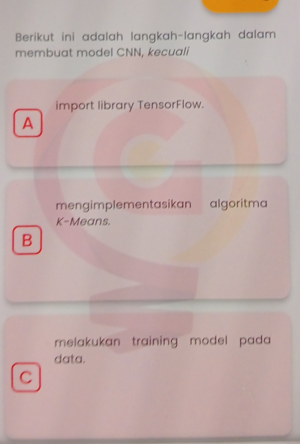 Berikut ini adalah langkah-langkah dalam
membuat model CNN, kecuali
import library TensorFlow.
A
mengimplementasikan algoritma
K-Means.
B
melakukan training model pada 
data.
C