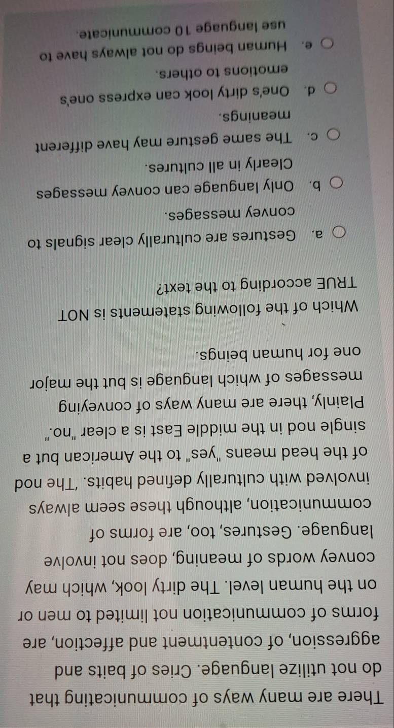There are many ways of communicating that
do not utilize language. Cries of baits and
aggression, of contentment and affection, are
forms of communication not limited to men or
on the human level. The dirty look, which may
convey words of meaning, does not involve
language. Gestures, too, are forms of
communication, although these seem always
involved with culturally defined habits. ‘The nod
of the head means "yes" to the American but a
single nod in the middle East is a clear "no."
Plainly, there are many ways of conveying
messages of which language is but the major
one for human beings.
Which of the following statements is NOT
TRUE according to the text?
a. Gestures are culturally clear signals to
convey messages.
b. Only language can convey messages
Clearly in all cultures.
c. The same gesture may have different
meanings.
d. One's dirty look can express one's
emotions to others.
e. Human beings do not always have to
use language 10 communicate.