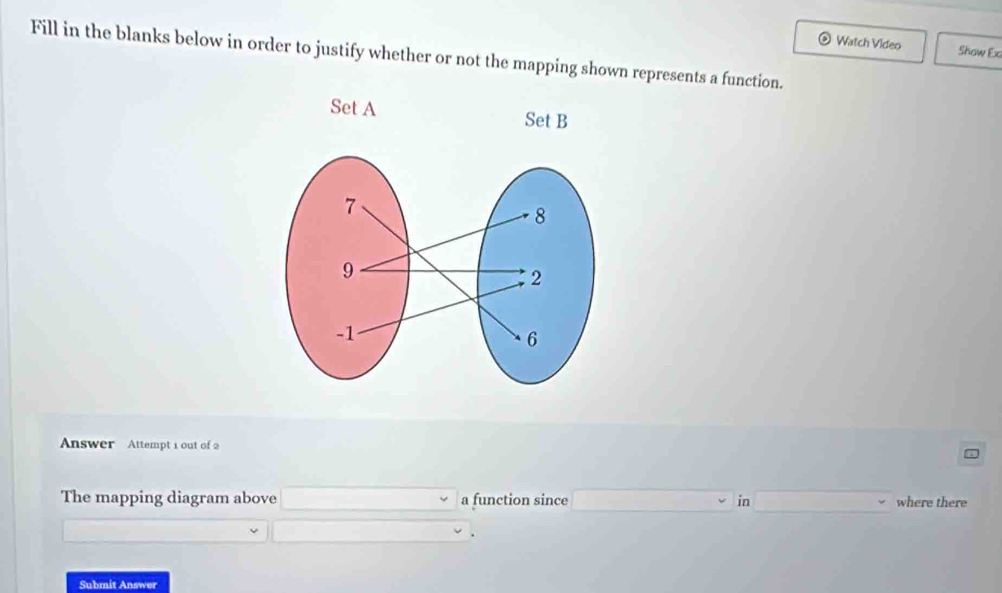 Watch Video Show Ex 
Fill in the blanks below in order to justify whether or not the mapping shown represents a function. 
Answer Attempt 1 out of 2 
The mapping diagram above □ downarrow a function since ∴ △ ABDsim △ C in _  where there
□ vee
Submit Answer