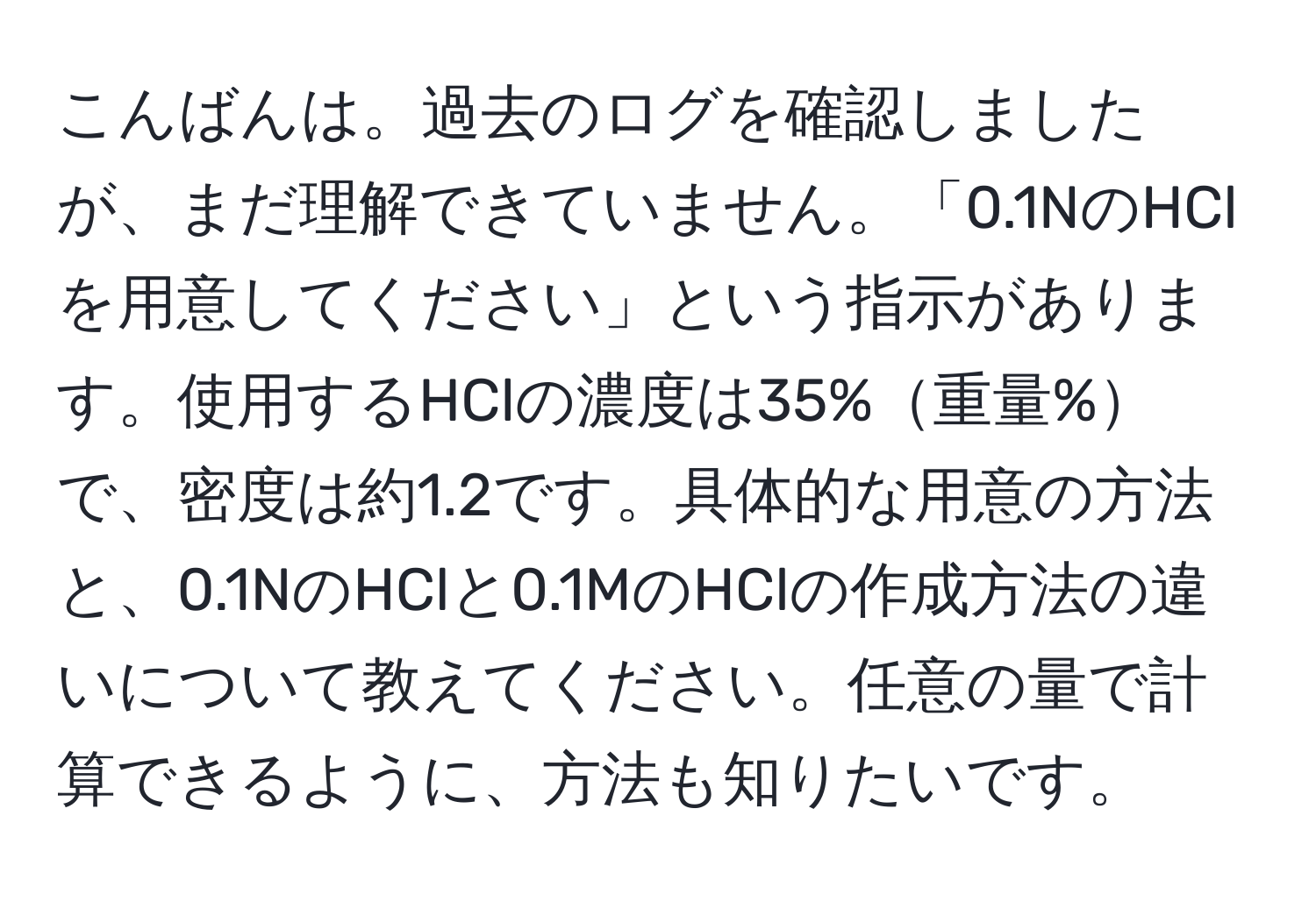 こんばんは。過去のログを確認しましたが、まだ理解できていません。「0.1NのHClを用意してください」という指示があります。使用するHClの濃度は35%重量%で、密度は約1.2です。具体的な用意の方法と、0.1NのHClと0.1MのHClの作成方法の違いについて教えてください。任意の量で計算できるように、方法も知りたいです。