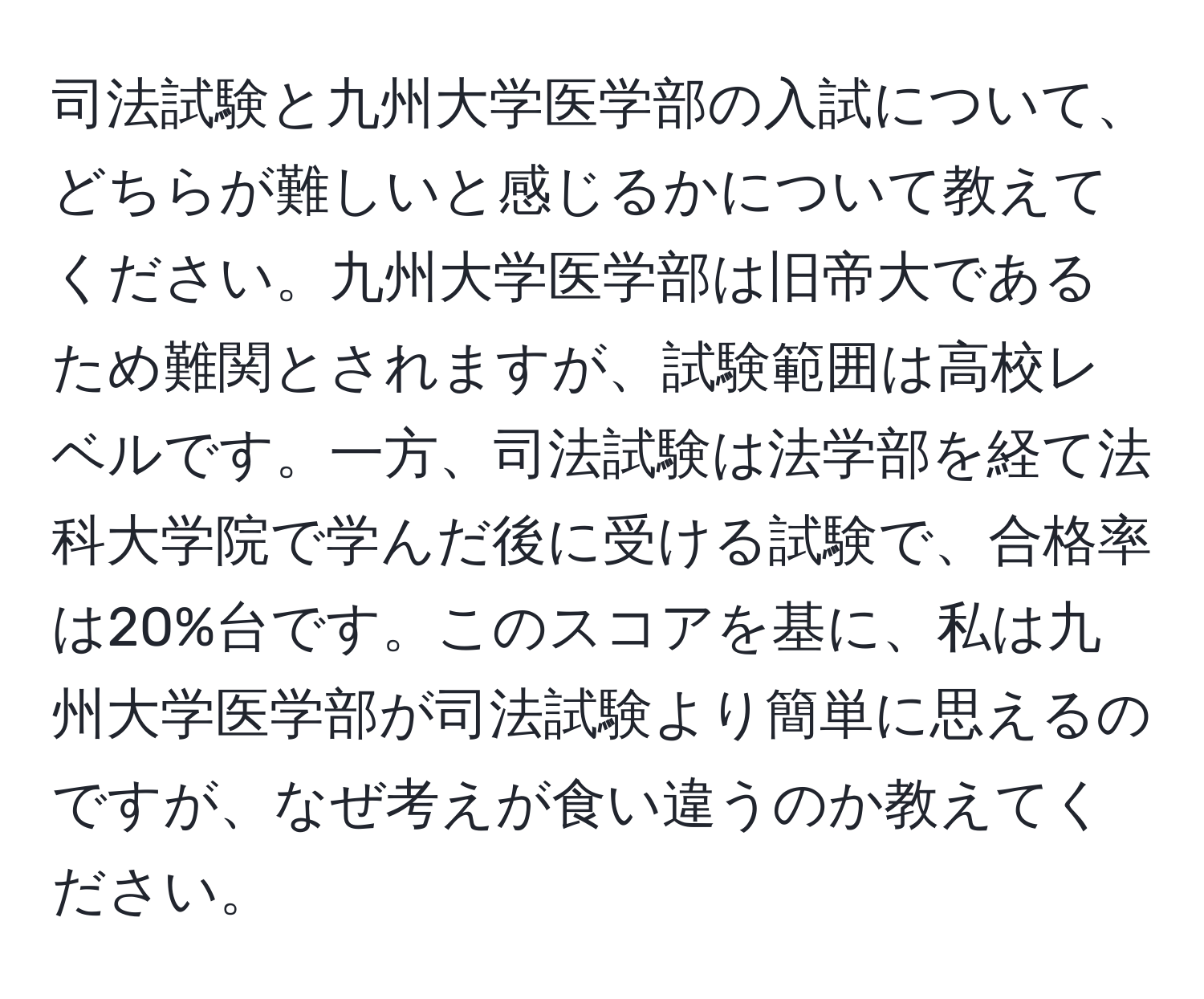 司法試験と九州大学医学部の入試について、どちらが難しいと感じるかについて教えてください。九州大学医学部は旧帝大であるため難関とされますが、試験範囲は高校レベルです。一方、司法試験は法学部を経て法科大学院で学んだ後に受ける試験で、合格率は20%台です。このスコアを基に、私は九州大学医学部が司法試験より簡単に思えるのですが、なぜ考えが食い違うのか教えてください。