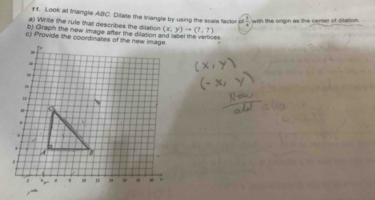 Look at triangle ABC. Dilate the triangle by using the scale factor of  3/4  with the origin as the center of dilation 
a) Write the rule that describes the dilation (x,y)to (?,?). 
b) Graph the new image after the dilation and label the vertices 
c) Provide the coordinates of the new image.