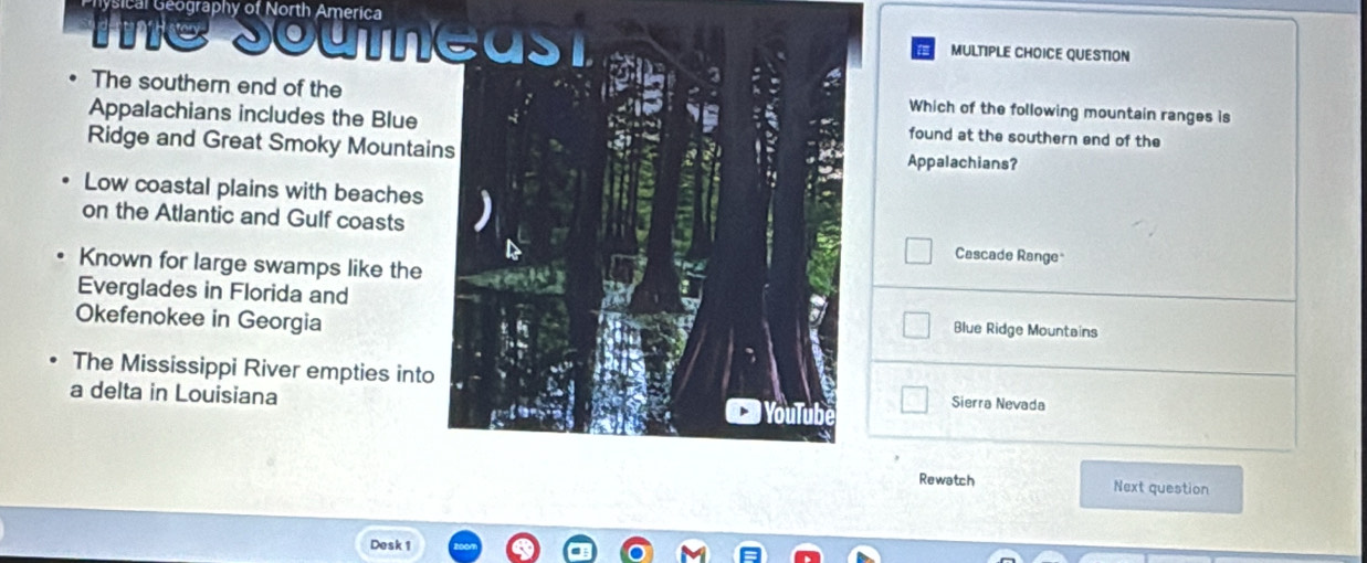 sical Geography of North America
Sout
MULTIPLE CHOICE QUESTION
The southern end of theWhich of the following mountain ranges is
Appalachians includes the Bluefound at the southern end of the
Ridge and Great Smoky MountaiAppalachians?
Low coastal plains with beaches
on the Atlantic and Gulf coasts
Cascade Range
Known for large swamps like the
Everglades in Florida and
Okefenokee in Georgia
Blue Ridge Mountains
The Mississippi River empties intoSierra Nevada
a delta in Louisiana
Rewatch Next question
Desk 1