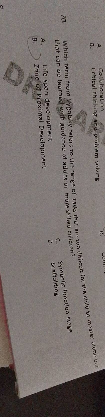 A. Collaboration D. Com
B. Critical thinking and problem solving
70. Which term from Vygotsky refers to the range of tasks that are too difficult for the child to master alone but
that can be learned with guidance of adults or more skilled children?
C. Symbolic function stage
D. Scaffolding
A. Life span development
B. Zone of Proximal Development