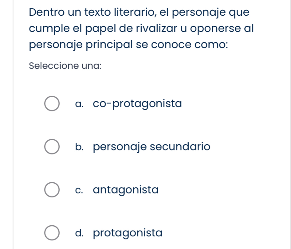 Dentro un texto literario, el personaje que
cumple el papel de rivalizar u oponerse al
personaje principal se conoce como:
Seleccione una:
a. co-protagonista
b. personaje secundario
c. antagonista
d. protagonista