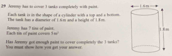 Jeremy has to cover 3 tanks completely with paint. 
Each tank is in the shape of a cylinder with a top and a bottom. 
The tank has a diameter of 1.6m and a height of 1.8m. 
Jeremy has 7 tins of paint. 
Each tin of paint covers 5m^2
Has Jeremy got enough paint to cover completely the 3 tanks? 
You must show how you get your answer.