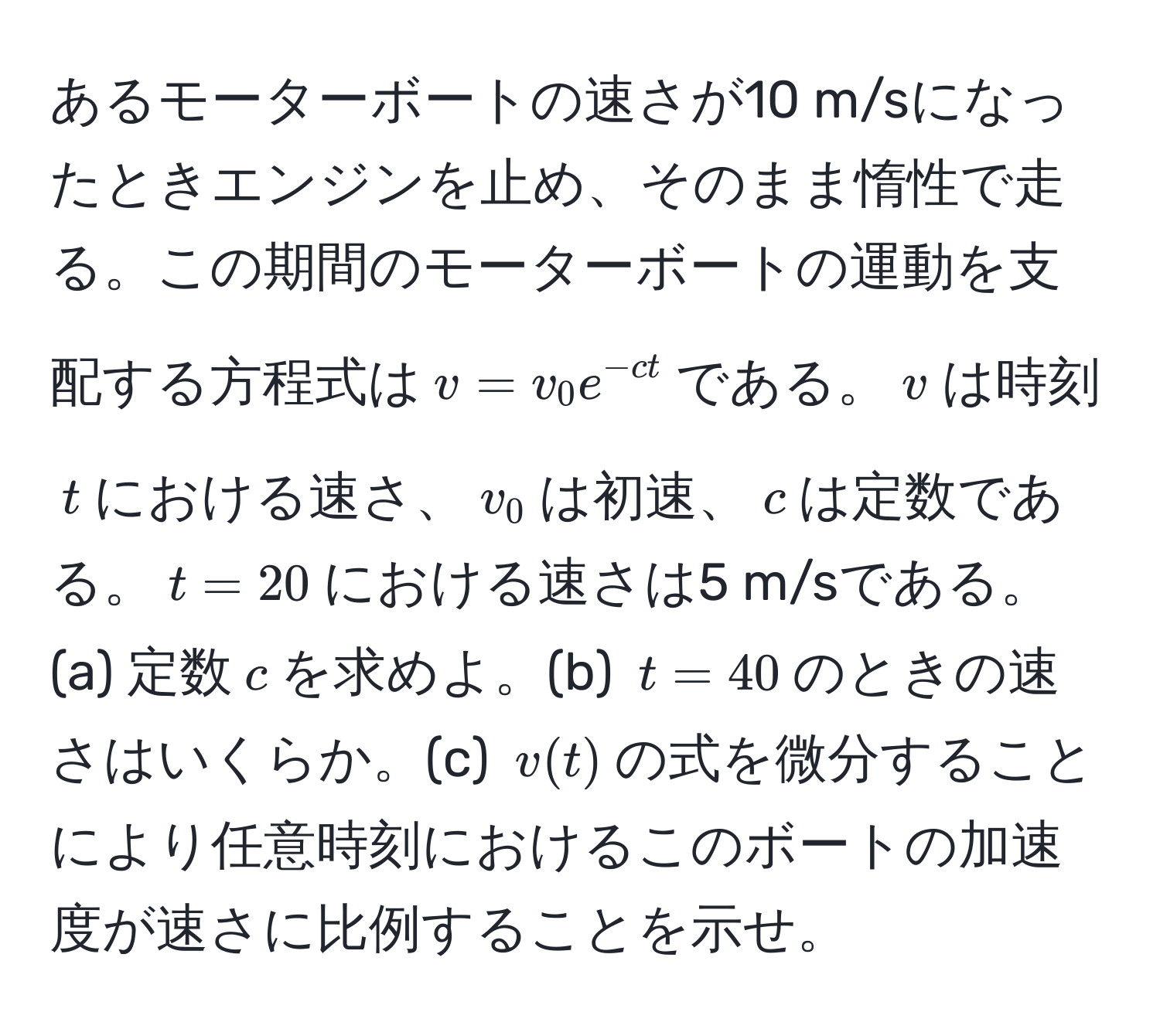 あるモーターボートの速さが10 m/sになったときエンジンを止め、そのまま惰性で走る。この期間のモーターボートの運動を支配する方程式は$v = v_0 e^(-ct)$である。$v$は時刻$t$における速さ、$v_0$は初速、$c$は定数である。$t = 20$における速さは5 m/sである。(a) 定数$c$を求めよ。(b) $t = 40$のときの速さはいくらか。(c) $v(t)$の式を微分することにより任意時刻におけるこのボートの加速度が速さに比例することを示せ。