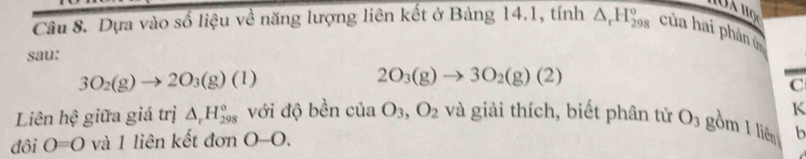 Dựa vào số liệu về năng lượng liên kết ở Bảng 14.1, tính △ _rH_(298)^o của hai phản ứn 
sau:
3O_2(g)to 2O_3(g)(1)
2O_3(g)to 3O_2(g)(2)
C 
K 
Liên hệ giữa giá trị △ _rH_(298)° với độ bền của O_3, O_2 và giải thích, biết phân tử O_3 gồm 1 liên b
đôi O=0 và 1 liên kết đơn 0-0.