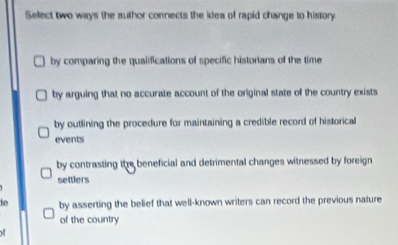 Select two ways the author connects the idea of rapid change to history.
by comparing the qualifications of specific historians of the time
by arguing that no accurate account of the original state of the country exists
by outlining the procedure for maintaining a credible record of historical
events
by contrasting the beneficial and detrimental changes witnessed by foreign
settlers
ie by asserting the belief that well-known writers can record the previous nature
of the country
of