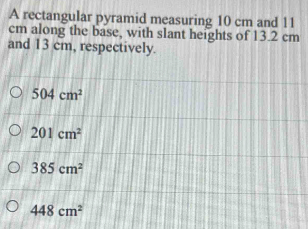 A rectangular pyramid measuring 10 cm and 11
cm along the base, with slant heights of 13.2 cm
and 13 cm, respectively.
504cm^2
201cm^2
385cm^2
448cm^2