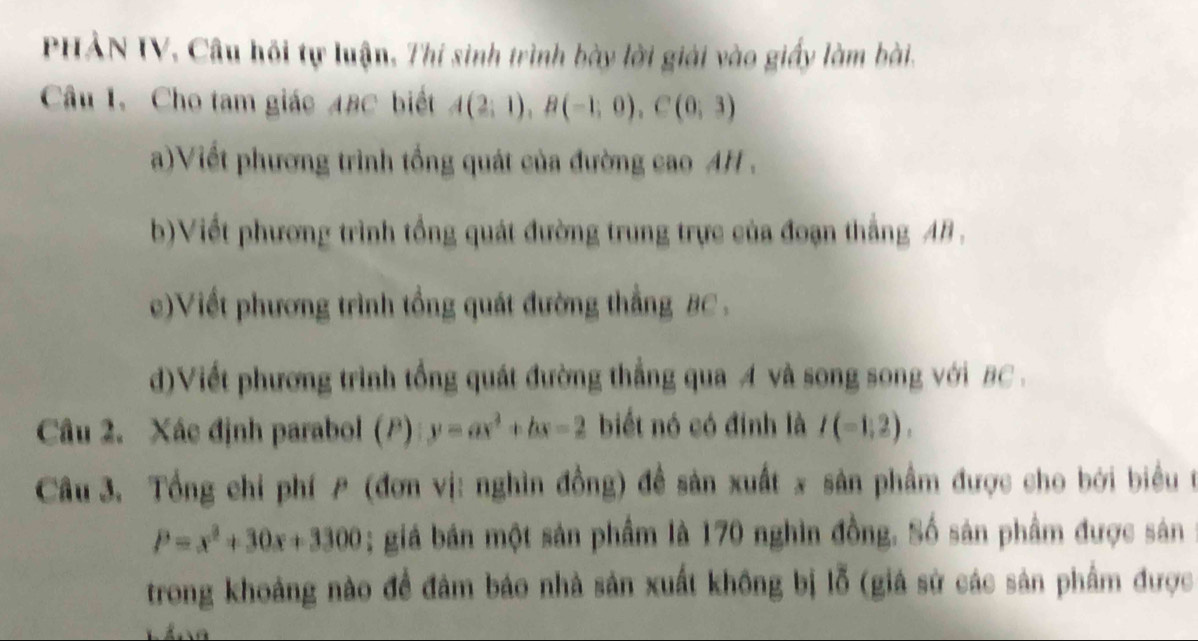 PHẢN IV, Câu hồi tự luận, Thi sinh trình bày lời giải vào giấy làm bài. 
Câu 1. Cho tam giác 4BC biết A(2;1), B(-1;0), C(0;3)
a)Viết phương trình tổng quát của đường cao AH . 
b)Viết phương trình tổng quát đường trung trực của đoạn thắng AB. 
c)Viết phương trình tổng quát đường thắng BC. 
d)Viết phương trình tổng quát đường thắng qua A và song song với BC. 
Câu 2. Xác định parabol (F) y=ax^2+bx-2 biết nó có định là I(-1,2). 
Câu 3. Tổng chỉ phí (đơn vị: nghìn đồng) đề sản xuất x sản phẩm được cho bởi biểu t
P=x^2+30x+3300; giá bán một sản phẩm là 170 nghìn đồng. Số sản phẩm được sản 
trong khoảng nào để đâm báo nhà sản xuất không bị lỗ (giá sử các sản phẩm được