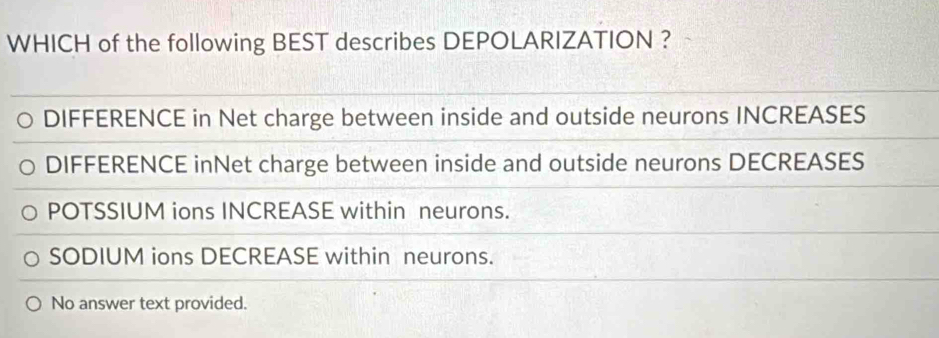 WHICH of the following BEST describes DEPOLARIZATION ?
DIFFERENCE in Net charge between inside and outside neurons INCREASES
DIFFERENCE inNet charge between inside and outside neurons DECREASES
POTSSIUM ions INCREASE within neurons.
SODIUM ions DECREASE within neurons.
No answer text provided.