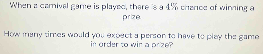 When a carnival game is played, there is a 4% chance of winning a 
prize. 
How many times would you expect a person to have to play the game 
in order to win a prize?