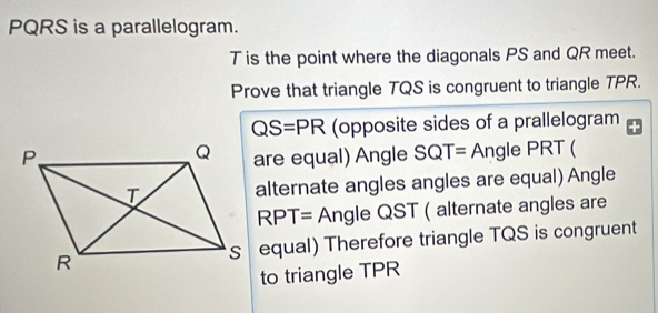 PQRS is a parallelogram.
T is the point where the diagonals PS and QR meet. 
Prove that triangle TQS is congruent to triangle TPR.
QS=PR (opposite sides of a prallelogram 
are equal) Angle SQT= Angle PRT ( 
alternate angles angles are equal) Angle
RPT= Ang le QST ( alternate angles are 
s equal) Therefore triangle TQS is congruent 
to triangle TPR