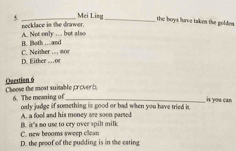 5._
Mei Ling_ the boys have taken the golden 
necklace in the drawer.
A. Not only … but also
B. Both …and
C. Neither … nor
D. Either …or
Question 6
Choose the most suitable proverb.
6. The meaning of_
is you can
only judge if something is good or bad when you have tried it.
A. a fool and his money are soon parted
B. it's no use to cry over spilt milk
C. new brooms sweep clean
D. the proof of the pudding is in the eating