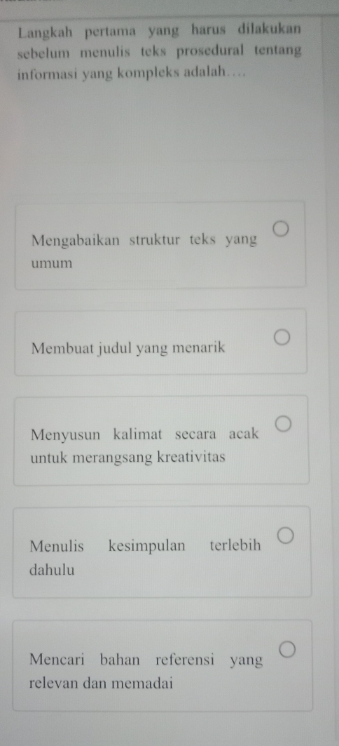 Langkah pertama yang harus dilakukan
sebelum menulis teks prosedural tentang
informasi yang kompleks adalah…
Mengabaikan struktur teks yang
umum
Membuat judul yang menarik
Menyusun kalimat secara acak
untuk merangsang kreativitas
Menulis kesimpulan terlebih
dahulu
Mencari bahan referensi yang
relevan dan memadai