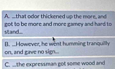 A. ...that odor thickened up the more, and
got to be more and more gamey and hard to
stand...
B. ...However, he went humming tranquilly
on, and gave no sign...
C. ...the expressman got some wood and