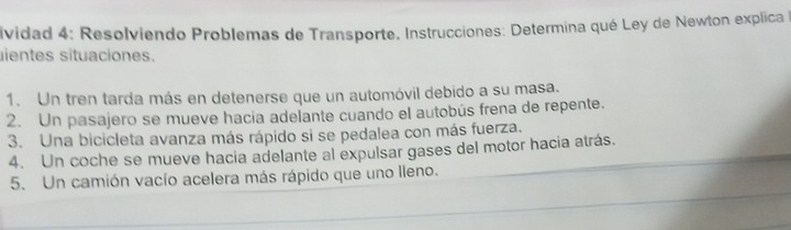 ividad 4: Resolviendo Problemas de Transporte. Instrucciones: Determina qué Ley de Newton explica 
ientes situaciones. 
1. Un tren tarda más en detenerse que un automóvil debido a su masa. 
2. Un pasajero se mueve hacia adelante cuando el autobús frena de repente. 
3. Una bicicleta avanza más rápido si se pedalea con más fuerza. 
4. Un coche se mueve hacia adelante al expulsar gases del motor hacia atrás. 
5. Un camión vacío acelera más rápido que uno lleno.