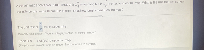 A certain map shows two roads. Road A is 1 1/4  miles long but is 1 7/8  inches long on the map. What is the unit rate for inches
per mile on this map? If road B is 6 miles long, how long is road B on the map? 
The unit rate is  3/2  inch (es) per mile. 
(Simplify your answer. Type an integer, fraction, or mixed number.) 
Road B is □ inch (es) long on the map. 
(Simplify your answer. Type an integer, fraction, or mixed number.)