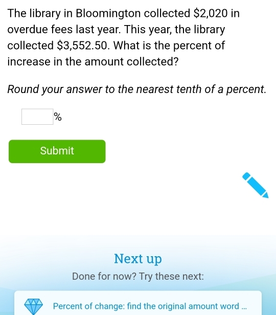 The library in Bloomington collected $2,020 in 
overdue fees last year. This year, the library 
collected $3,552.50. What is the percent of 
increase in the amount collected? 
Round your answer to the nearest tenth of a percent. 
□  9 
Submit 
Next up 
Done for now? Try these next: 
Percent of change: find the original amount word ...