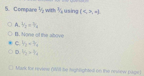 of the question .
5. Compare ½ with ¾ using (,=).
A. 1/2=3/4
B. None of the above
C. 1/2<3/4
D. 1/2>3/4
Mark for review (Will be highlighted on the review page)