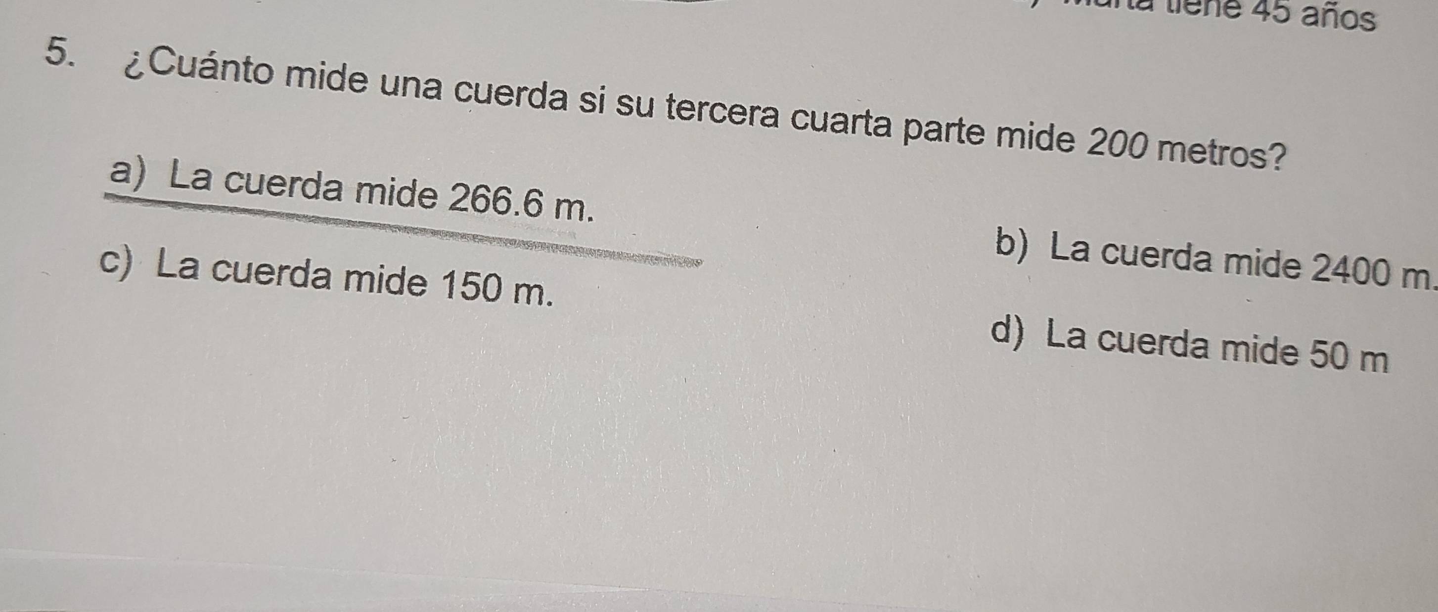 la tiene 45 años
5. ¿Cuánto mide una cuerda si su tercera cuarta parte mide 200 metros?
a) La cuerda mide 266.6 m. b) La cuerda mide 2400 m
c) La cuerda mide 150 m. d) La cuerda mide 50 m