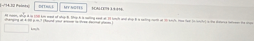 DETAILS MY NOTES SCALCET9 3.9.016. 
changing at At noon, sh.p A is 150 km west of ship B. Ship A is sailing east at 35 km/h and ship B is sailing north at 30 km/h. How fast (in km/hr) is the distance between the ships 4:00 p.m.? (Round your answer to three decimal places.)
km/h