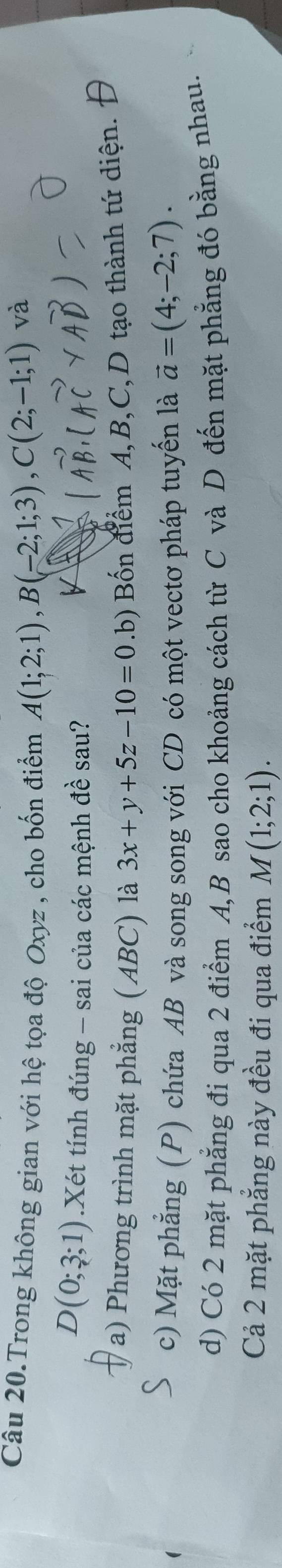 Câu 20.Trong không gian với hệ tọa độ Oxyz , cho bốn điểm A(1;2;1), B(-2;1;3), C(2;-1;1)
và
D(0;3;1).Xét tính đúng - sai của các mệnh đề sau?
a) Phương trình mặt phẳng (ABC) là 3x+y+5z-10=0.b) Bốn điểm A, B, C,D tạo thành tứ diện. Đ
c) Mặt phẳng (P) chứa AB và song song với CD có một vectơ pháp tuyến là vector a=(4;-2;7).
d) Có 2 mặt phẳng đi qua 2 điểm A, B sao cho khoảng cách từ C và D đến mặt phẳng đó bằng nhau.
Cả 2 mặt phẳng này đều đi qua điểm M(1;2;1).