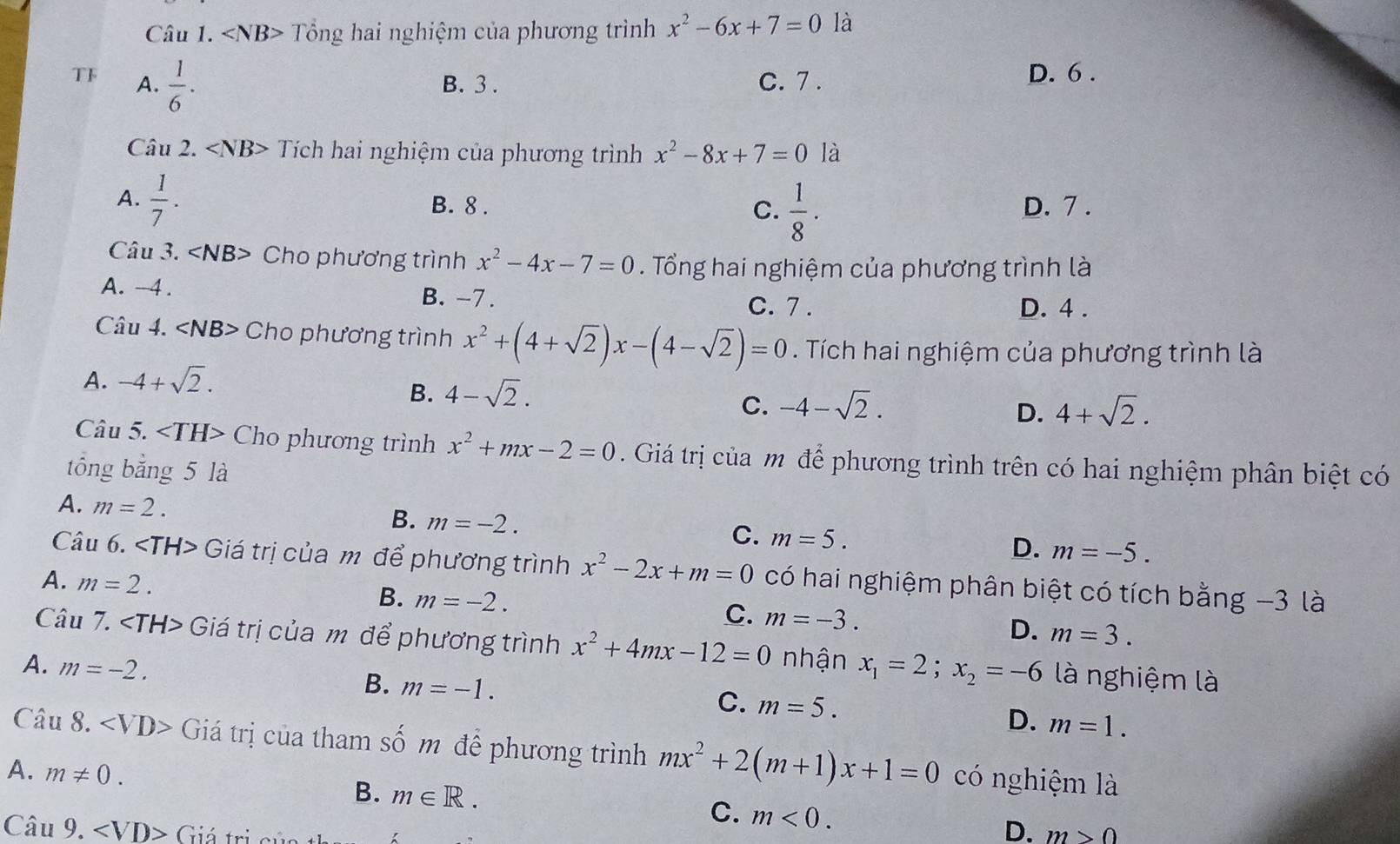 Tổng hai nghiệm của phương trình x^2-6x+7=0 là
TF A.  1/6 . B. 3 . C. 7 .
D. 6 .
Câu 2. Tích hai nghiệm của phương trình x^2-8x+7=0 là
A.  1/7 .
C.  1/8 ·
B. 8 . D. 7 .
Câu 3. ∠ NB> Cho phương trình x^2-4x-7=0. Tổng hai nghiệm của phương trình là
A. -4 . B. -7 .
C. 7 . D. 4 .
Câu 4. < <tex>NB Cho phương trình x^2+(4+sqrt(2))x-(4-sqrt(2))=0. Tích hai nghiệm của phương trình là
A. -4+sqrt(2).
B. 4-sqrt(2).
C. -4-sqrt(2). D. 4+sqrt(2).
Câu 5. Cho phương trình x^2+mx-2=0. Giá trị của mô để phương trình trên có hai nghiệm phân biệt có
tổng bằng 5 là
A. m=2.
B. m=-2.
C. m=5.
D. m=-5.
Câu 6. Giá trị của m để phương trình x^2-2x+m=0 có hai nghiệm phân biệt có tích bằng −3 là
A. m=2.
B. m=-2.
C. m=-3.
D. m=3.
Câu 7. Giá trị của m để phương trình x^2+4mx-12=0 nhận x_1=2;x_2=-6 là nghiệm là
A. m=-2. B. m=-1. m=5. D. m=1.
C.
Câu 8. Giá trị của tham số m để phương trình mx^2+2(m+1)x+1=0 có nghiệm là
A. m!= 0. B. m∈ R.
C. m<0. D.
Câu 9. Giá tri m>0