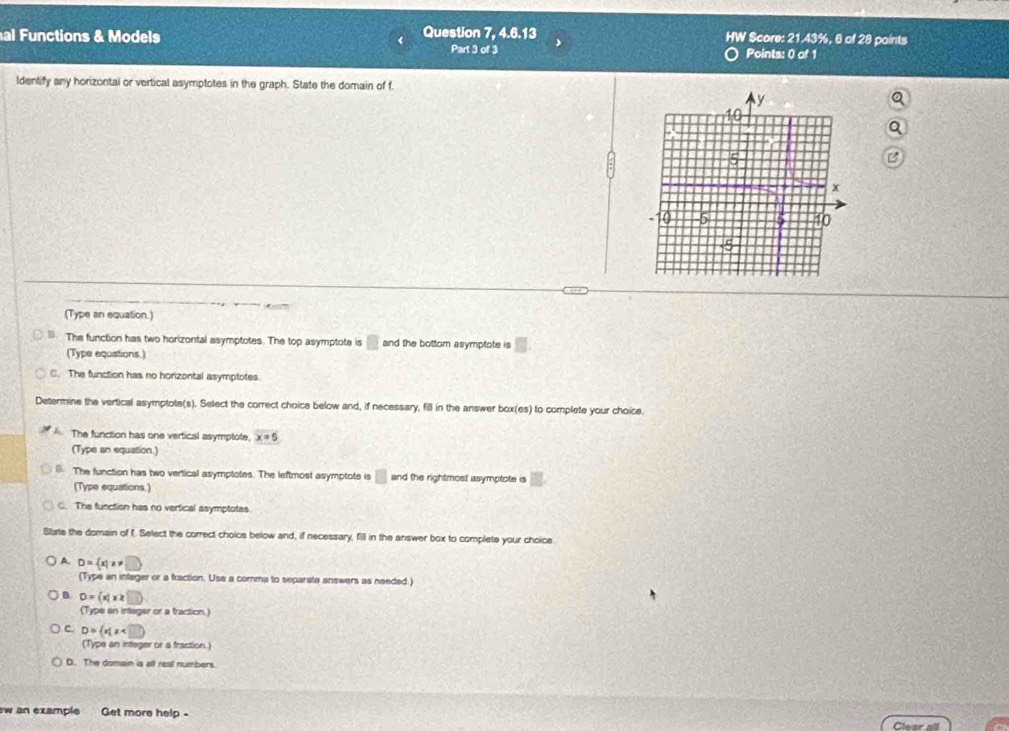 Question 7, 4.6.13 HW Score: 21.43%, 6 of 28 points
al Functions & Models Part 3 of 3 Points: 0 of 1
ldentify any horizontal or vertical asymptotes in the graph. State the domain of f.
(Type an equation.)
The function has two horizonfal asymptotes. The top asymptote is □ and the bottom asymptote is
(Type equations.)
C. The function has no horizontal asymptotes.
Determine the vertical asymptote(s). Select the correct choice below and, if necessary, fill in the answer box(es) to complete your choice.
The function has one vertical asymptote. x=5
(Type an equation.)
B. The function has two vertical asymptotes. The leftmost asymptote is □ and the rightmost asymptote is
(Type equations.)
C. The function has no vertical asymptotes.
Stats the domain of f. Select the correct choics below and, if necessary, fill in the answer box to complete your choice
A D= x|x!= □
(Type an infager or a fraction. Usa a comma to separate answers as needed.)
B D= x|x≥ □ 
(Type an intager or a fraction.
c D= x|x
(Type an infeger or a fraction.)
D. The domain is all reat numbers.
w an example Get more help -