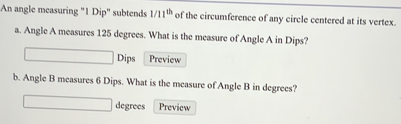 An angle measuring "1 Dip" subtends 1/11^(th) of the circumference of any circle centered at its vertex. 
a. Angle A measures 125 degrees. What is the measure of Angle A in Dips? 
Dips Preview 
b. Angle B measures 6 Dips. What is the measure of Angle B in degrees? 
degrees Preview