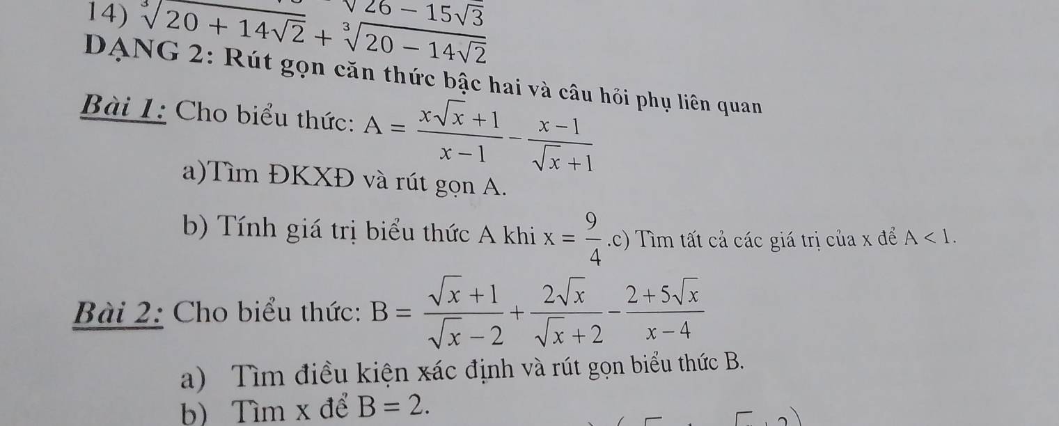 sqrt[3](20+14sqrt 2)+sqrt[3](20-14sqrt 2)
sqrt(26)-15sqrt(3)
DANG 2: Rút gọn căn thức bậc hai và câu hỏi phụ liên quan 
Bài 1: Cho biểu thức: A= (xsqrt(x)+1)/x-1 - (x-1)/sqrt(x)+1 
a)Tìm ĐKXĐ và rút gọn A. 
b) Tính giá trị biểu thức A khi x= 9/4 .c) Tìm tất cả các giá trị của x để A<1</tex>. 
Bài 2: Cho biểu thức: B= (sqrt(x)+1)/sqrt(x)-2 + 2sqrt(x)/sqrt(x)+2 - (2+5sqrt(x))/x-4 
a) Tìm điều kiện xác định và rút gọn biểu thức B. 
b) Tìm x để B=2.