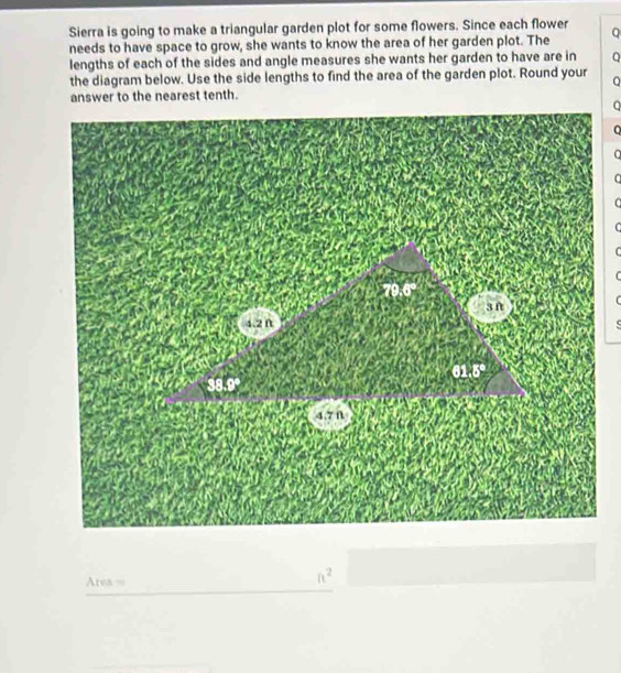 Sierra is going to make a triangular garden plot for some flowers. Since each flower 
needs to have space to grow, she wants to know the area of her garden plot. The a 
lengths of each of the sides and angle measures she wants her garden to have are in Q 
the diagram below. Use the side lengths to find the area of the garden plot. Round your 
answer to the nearest tenth.
a
C 
C

79.6°
3 f
4.2 ft c
61.5°
38.9°
4.7Ω
Area =
ft^2