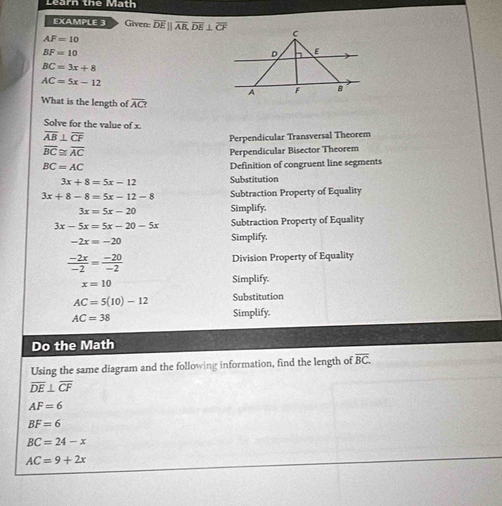 Learn the Math 
EXAMPLE 3 Given: overline DEparallel overline AB, overline DE⊥ overline CF
AF=10
BF=10
BC=3x+8
AC=5x-12
What is the length of overline AC? 
Solve for the value of x.
overline AB⊥ overline CF
Perpendicular Transversal Theorem
overline BC≌ overline AC Perpendicular Bisector Theorem
BC=AC
Definition of congruent line segments
3x+8=5x-12 Substitution
3x+8-8=5x-12-8 Subtraction Property of Equality
3x=5x-20 Simplify.
3x-5x=5x-20-5x Subtraction Property of Equality
-2x=-20 Simplify.
 (-2x)/-2 = (-20)/-2  Division Property of Equality
x=10
Simplify.
AC=5(10)-12
Substitution
AC=38 Simplify. 
Do the Math 
Using the same diagram and the following information, find the length of overline BC.
overline DE⊥ overline CF
AF=6
BF=6
BC=24-x
AC=9+2x