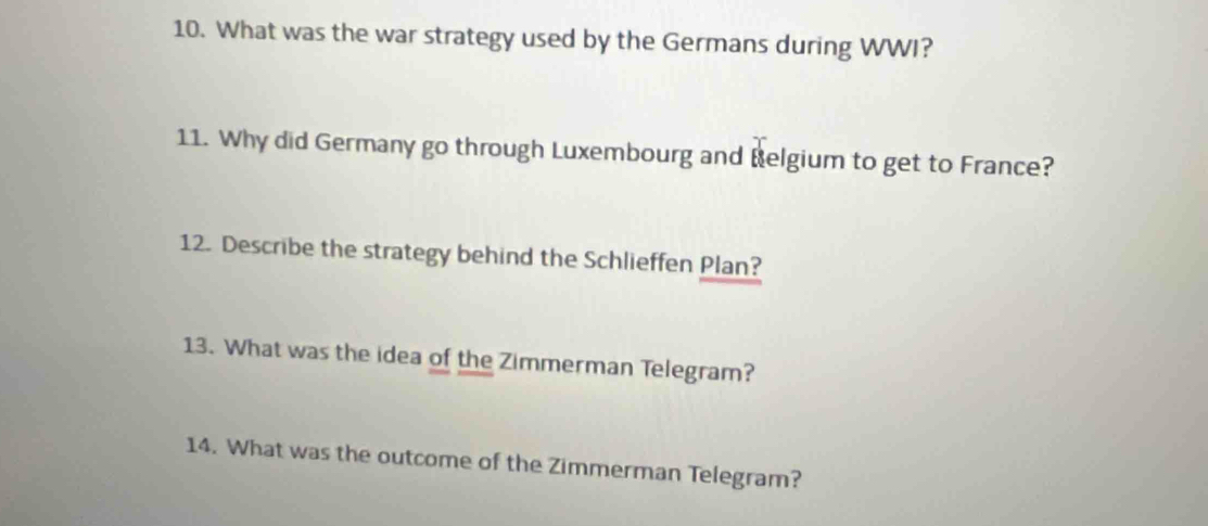 What was the war strategy used by the Germans during WWI? 
11. Why did Germany go through Luxembourg and Belgium to get to France? 
12. Describe the strategy behind the Schlieffen Plan? 
13. What was the idea of the Zimmerman Telegram? 
14. What was the outcome of the Zimmerman Telegram?