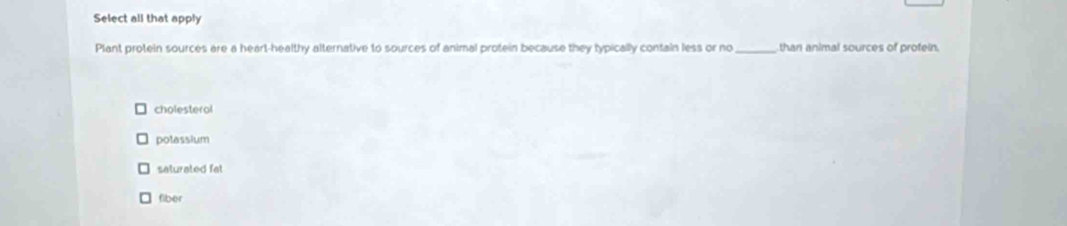 Select all that apply
Plant protein sources are a heart-healthy alternative to sources of animal protein because they typically contain less or no _than animal sources of profein.
cholesterol
polassium
saturated fat
fiber