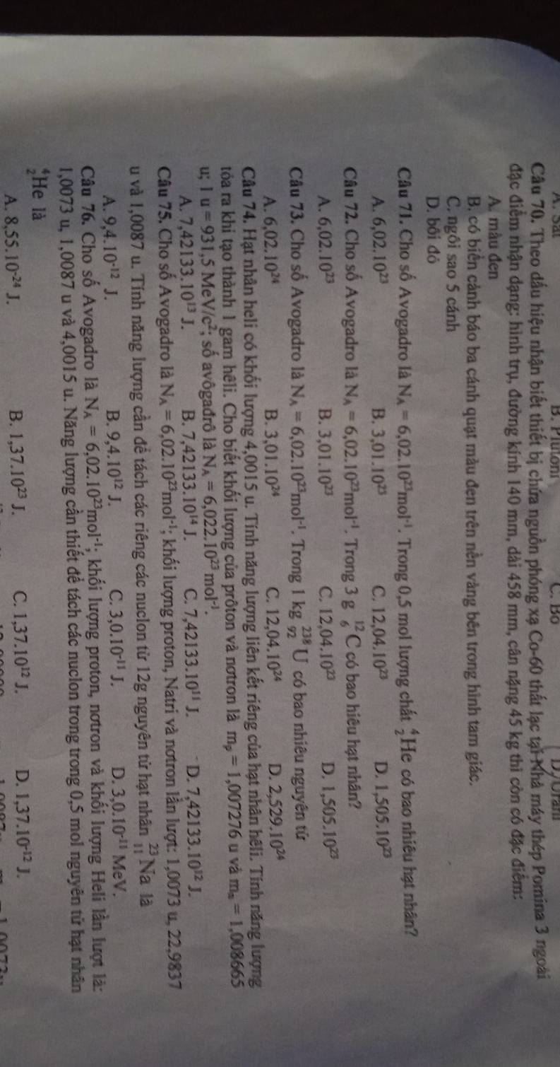 Plutoni C. Bộ
Câu 70. Theo dấu hiệu nhận biết thiết bị chứa nguồn phóng xạ Co-60 thất lạc tại Nhà máy thép Pomina 3 ngoài
đặc điểm nhận dạng: hình trụ, đường kính 140 mm, dài 458 mm, cân nặng 45 kg thì còn có đặc điểm:
A. màu đen
B. có biển cảnh báo ba cánh quạt màu đen trên nền vàng bên trong hình tam giác.
C. ngôi sao 5 cánh
D. bối đỏ
Câu 71. Cho số Avogadro là N_A=6,02.10^(23)mol^(-1). Trong 0,5 mol lượng chất  4/2  He có bao nhiêu hạt nhân?
A. 6,02.10^(23) B. 3,01.10^(23) C. 12,04,10^(23) D. 1,505.10^(23)
Câu 72. Cho số Avogadro là N_A=6,02.10^(23)mol^(-1). Trong 8_(_6)^(12)C có bao hiệu hạt nhân?
A. 6,02.10^(23) 3,01.10^(23) C. 12,04.10^(23) D. 1,505.10^(23)
B.
Câu 73. Cho số Avogadro là N_A=6,02.10^(23)mol^(-1). Trong 1 kg _(92)^(238)U có bao nhiêu nguyên tử
A. 6.02.10^(24) B. 3,01.10^(24) C. 12,04.10^(24) D. 2,529.10^(24)
Câu 74. Hạt nhân heli có khối lượng 4,0015 u. Tính năng lượng liên kết riêng của hạt nhân hêli. Tính năng lượng
tóa ra khi tạo thành 1 gam hêli. Cho biết khối lượng của prôton và nơtron là m_p=1,007276 u và m_n=1,008665
u; Iu=93I,5MeV/c^2; số avôgađrô là N_A=6,022.10^(23)mol^(-1).
A. 7,42133.10^(13)J. B. 7,42133.10^(14)J. C. 7,42133.10^(11)J. D. 7,42133.10^(12)J.
Câu 75, Cho số Avogadro là N_A=6,02.10^(23)mol^(-1); khối lượng proton, Natri và nơtron lần lượt: 1,0073 u, 22,9837
u và 1,0087 u. Tính năng lượng cần đề tách các riêng các nuclon từ 12g nguyên từ hạt nhân beginarrayr 23 11endarray Na là
D.
A. 9,4.10^(-12)J. B. 9,4.10^(12)J. C. 3,0.10^(-11)J. 3,0.10^(-11)MeV.
Câu 76. Cho số Avogadro là N_A=6,02.10^(23)mol^(-1); khối lượng proton, nơtron và khối lượng Heli lần lượt là:
1,0073 u, 1,0087 u và 4,0015 u. Năng lượng cần thiết để tách các nuclon trong trong 0,5 mol nguyên tử hạt nhân
He là
A. 8,55.10^(-24)J. B. 1,37.10^(23)J. C. 1,37.10^(12)J. D. 1,37.10^(-12)J.