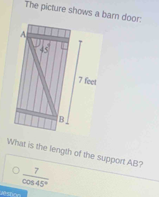 The picture shows a barn door:
A
 1/8  5
7 feet
B
What is the length of the support AB?
 7/cos 45° 
destion