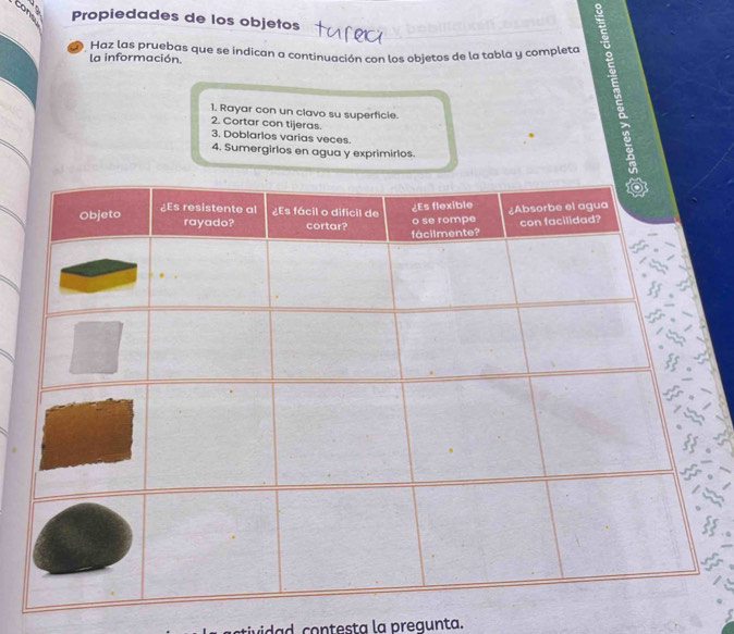 Propiedades de los objetos 
D Haz las pruebas que se indican a continuación con los objetos de la tabla y completa 
la información. 
1. Rayar con un clavo su superficie. 
2. Cortar con tijeras. 3. Doblarlos varias veces. 
4. Sumergirlos en agua y exprimirlos. 
vida d contesta la pregunta.