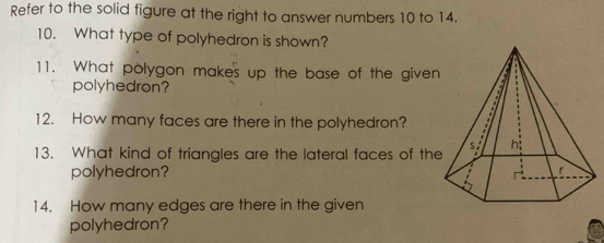 Refer to the solid figure at the right to answer numbers 10 to 14. 
10. What type of polyhedron is shown? 
11. What polygon makes up the base of the given 
polyhedron? 
12. How many faces are there in the polyhedron? 
13. What kind of triangles are the lateral faces of th 
polyhedron? 
14. How many edges are there in the given 
polyhedron?