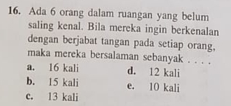 Ada 6 orang dalam ruangan yang belum
saling kenal. Bila mereka ingin berkenalan
dengan berjabat tangan pada setiap orang,
maka mereka bersalaman sebanyak . . . .
a. 16 kali d. 12 kali
b. 15 kali e. 10 kali
c. 13 kali