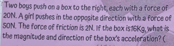 Two boys push on a box to the right, each with a force of
20N. A girl pushes in the opposite direction with a force of
50N. The force of friction is 2N. If the box is16Kg, what is 
the magnitude and direction of the box's acceleration? (