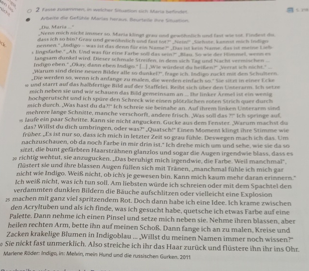 Fasse zusammen, in welcher Situation sich Maria befindet. 5  7
licht
Arbeite die Gefühle Marias heraus. Beurteile ihre Situation.
_Du, Maria _"
_Nenn mich nicht immer so. Maria klingt grau und gewöhnlich und fast wie tot. Findest du.
dass ich so bin? Grau und gewöhnlich und fast tot?" _Nein!" _Siehste, kannst mich Indigo
Ck. nennen." _Indigo - was ist das denn für ein Name?" _Das ist kein Name, das ist meine Lieb
s lingsfarbe." _Ah. Und was für eine Farbe soll das sein?" _Blau. So wie der Himmel, wenn es
langsam dunkel wird. Dieser schmale Streifen, in dem sich Tag und Nacht vermischen_
Indigo eben." _Okay, dann eben Indigo." [...] _Wie würdest du heißen?" _Verrat ich nicht."_
Warum sind deine neuen Bilder alle so dunkel?", frage ich. Indigo zuckt mit den Schultern.
,Die werden so, wenn ich anfange zu malen, die werden einfach so." Sie sitzt in einer Ecke
10 und starrt auf das halbfertige Bild auf der Staffelei. Reibt sich über den Unterarm. Ich setze
mich neben sie und wir schauen das Bild gemeinsam an ... Ihr linker Ärmel ist ein wenig
hochgerutscht und ich spüre den Schreck wie einen plötzlichen roten Strich quer durch
mich durch. „Was hast du da?!" Ich schreie sie beinahe an. Auf ihrem linken Unterarm sind
mehrere lange Schnitte, manche verschorft, andere frisch. _Was soll das ?!" Ich springe auf,
1s laufe ein paar Schritte. Kann sie nicht angucken. Gucke aus dem Fenster. „Warum machst du
das? Willst du dich umbringen, oder was?" _Quatsch!" Einen Moment klingt ihre Stimme wie
früher. „Es ist nur so, dass ich mich in letzter Zeit so grau fühle. Deswegen mach ich das. Um
nachzuschauen, ob da noch Farbe in mir drin ist." Ich drehe mich um und sehe, wie sie da so
sitzt, die bunt gefärbten Haarsträhnen glanzlos und sogar die Augen irgendwie blass, dass es
2 richtig wehtut, sie anzugucken. „Das beruhigt mich irgendwie, die Farbe. Weil manchmal".
flüstert sie und ihre blassen Augen füllen sich mit Tränen, „manchmal fühle ich mich gar
nicht wie Indigo. Weiß nicht, ob ich's je gewesen bin. Kann mich kaum mehr daran erinnern."
Ich weiß nicht, was ich tun soll. Am liebsten würde ich schreien oder mit dem Spachtel den
verdammten dunklen Bildern die Bäuche aufschlitzen oder vielleicht eine Explosion
25 machen mit ganz viel spritzendem Rot. Doch dann habe ich eine Idee. Ich krame zwischen
den Acryltuben und als ich finde, was ich gesucht habe, quetsche ich etwas Farbe auf eine
Palette. Dann nehme ich einen Pinsel und setze mich neben sie. Nehme ihren blassen, aber
heilen rechten Arm, bette ihn auf meinen Schoß. Dann fange ich an zu malen, Kreise und
Zacken krakelige Blumen in Indigoblau ... „Willst du meinen Namen immer noch wissen?"
Sie nickt fast unmerklich. Also streiche ich ihr das Haar zurück und flüstere ihn ihr ins Ohr.
Marlene Röder: Indigo, in: Melvin, mein Hund und die russischen Gurken. 2011