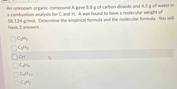 An unknown organic compound A gave 8.8 g of carbon dioxide and 4.5 g of water in
a combustion analysis for C and H. A was found to have a molecular weight of
58.124 g/mol. Determine the empirical formula and the molecular formula. You will
have 2 answers
C_2H_5
C_2H_3
CH
C_4H_6
C_4H_10
C_2H_2