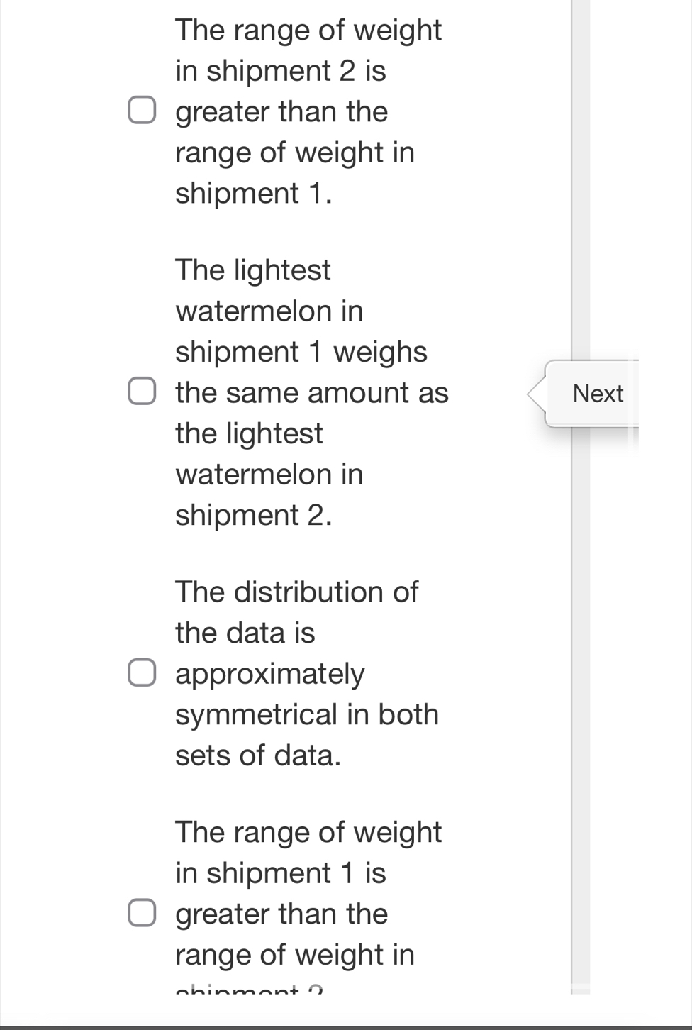 The range of weight 
in shipment 2 is 
greater than the 
range of weight in 
shipment 1. 
The lightest 
watermelon in 
shipment 1 weighs 
the same amount as Next 
the lightest 
watermelon in 
shipment 2. 
The distribution of 
the data is 
approximately 
symmetrical in both 
sets of data. 
The range of weight 
in shipment 1 is 
greater than the 
range of weight in